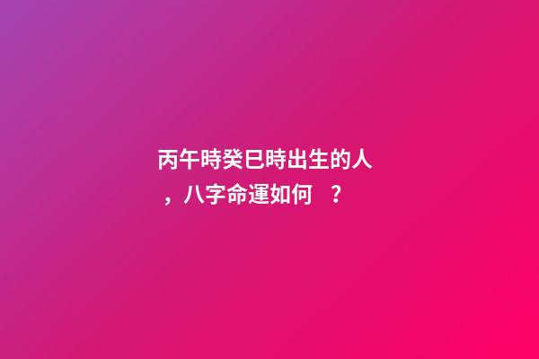 丙午時癸巳時出生的人，八字命運如何？